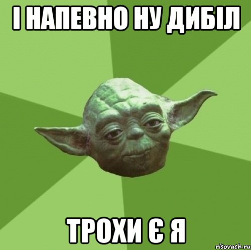 і напевно ну дибіл трохи є я
