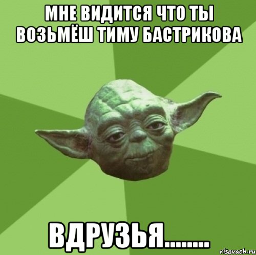 мне видится что ты возьмёш тиму бастрикова вдрузья........