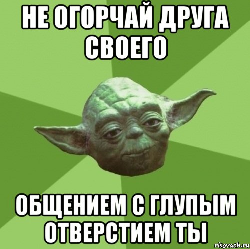 не огорчай друга своего общением с глупым отверстием ты