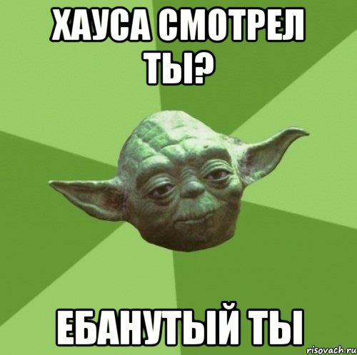 хауса смотрел ты? ебанутый ты