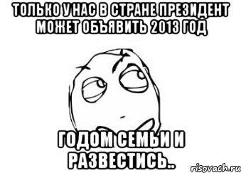 только у нас в стране президент может объявить 2013 год годом семьи и развестись.., Мем Мне кажется или