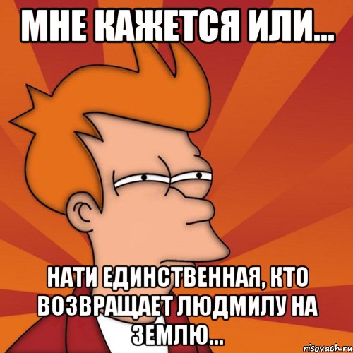 мне кажется или... нати единственная, кто возвращает людмилу на землю..., Мем Мне кажется или (Фрай Футурама)