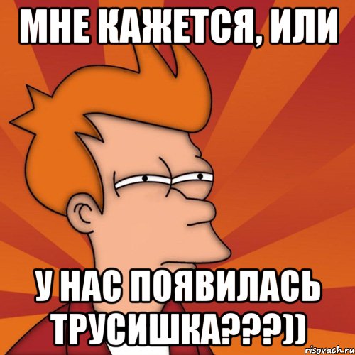 мне кажется, или у нас появилась трусишка???)), Мем Мне кажется или (Фрай Футурама)