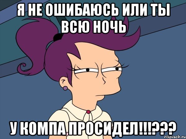 я не ошибаюсь или ты всю ночь у компа просидел!!!???