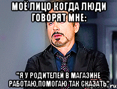 моё лицо когда люди говорят мне: "я у родителей в магазине работаю,помогаю так сказать"