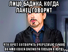 лицо бадика, когда ланец говорит что хочет сотворить очередную хуйню во имя своей виликай любви к юрцу