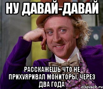 ну давай-давай расскажешь что не прихуяривал мониторы, через два года
