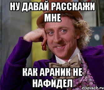ну давай расскажи мне как араник не нафидел