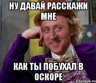 ну давай расскажи мне как ты побухал в оскоре