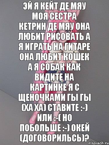 Эй я кейт де мяу моя сестра кетрин де мяу она любит рисовать а я играть на гитаре она любит кошек а я собак как видите на картинке я с щеночками гы гы (ха ха) ставите :-) или :-( но побольше :-) окей (договорильсь)?