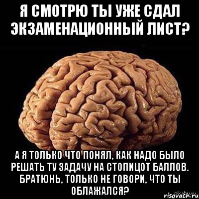 я смотрю ты уже сдал экзаменационный лист? а я только что понял, как надо было решать ту задачу на стопицот баллов. братюнь, только не говори, что ты облажался?