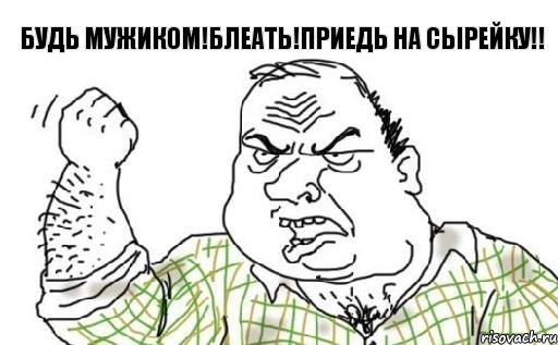 будь мужиком!блеать!приедь на сырейку!!