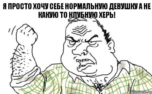 я просто хочу себе нормальную девушку а не какую то клубную херь!
