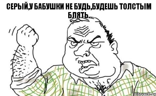 Серый,у бабушки не будь,будешь толстым блять.