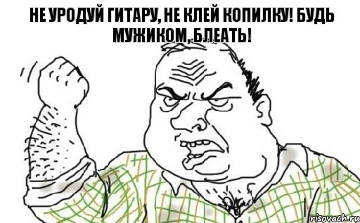 Не уродуй гитару, не клей копилку! Будь мужиком, блеать!