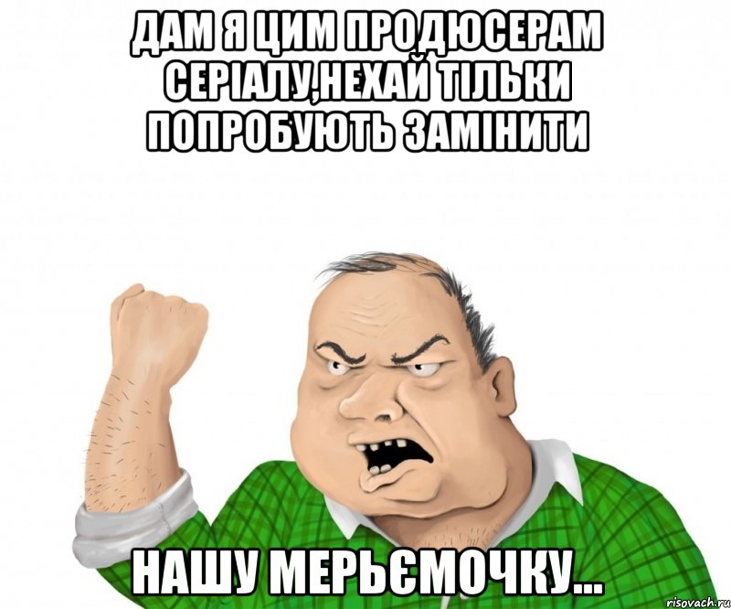 дам я цим продюсерам серіалу,нехай тільки попробують замінити нашу мерьємочку..., Мем мужик