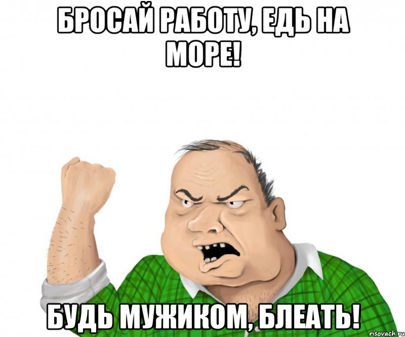 бросай работу, едь на море! будь мужиком, блеать!, Мем мужик