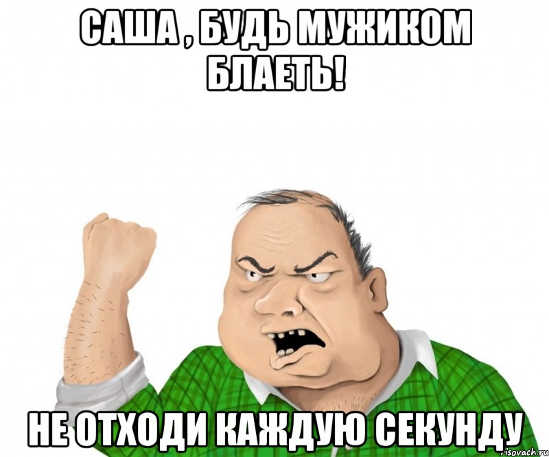 саша , будь мужиком блаеть! не отходи каждую секунду, Мем мужик