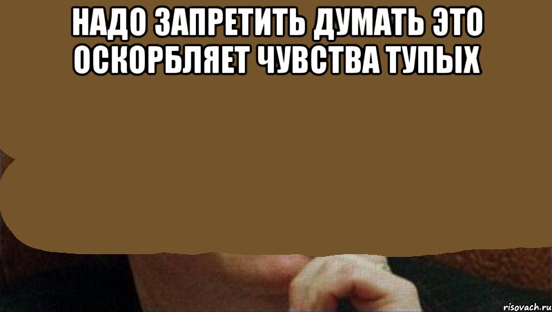 надо запретить думать это оскорбляет чувства тупых , Мем надо запретить думать
