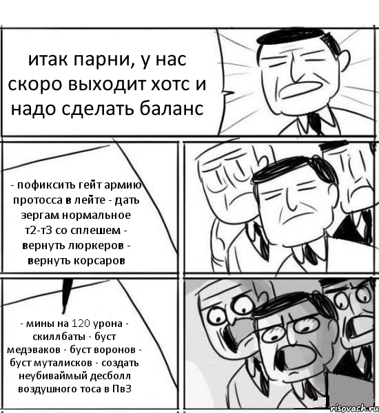 итак парни, у нас скоро выходит хотс и надо сделать баланс - пофиксить гейт армию протосса в лейте - дать зергам нормальное т2-т3 со сплешем - вернуть люркеров - вернуть корсаров - мины на 120 урона - скиллбаты - буст медэваков - буст воронов - буст муталисков - создать неубиваймый десболл воздушного тоса в ПвЗ