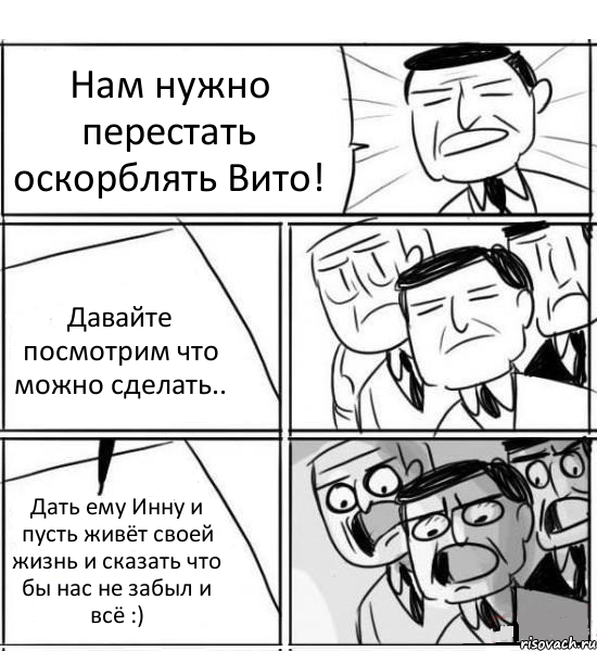 Нам нужно перестать оскорблять Вито! Давайте посмотрим что можно сделать.. Дать ему Инну и пусть живёт своей жизнь и сказать что бы нас не забыл и всё :), Комикс нам нужна новая идея