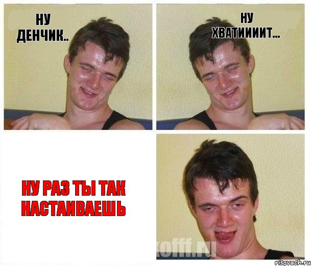 ну Денчик.. ну хватиииит... ну раз ты так настаиваешь