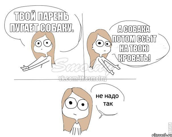 Твой парень пугает собаку. А собака потом ссыт на твою кровать!