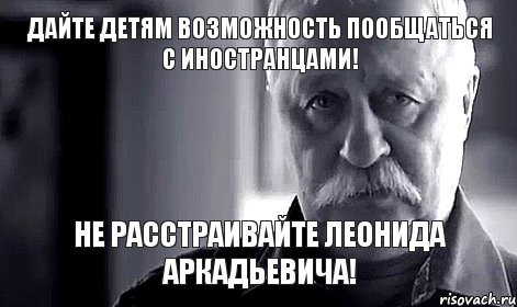 Дайте детям возможность пообщаться с иностранцами! не расстраивайте Леонида Аркадьевича!