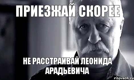 приезжай скорее не расстраивай Леонида Арадьевича