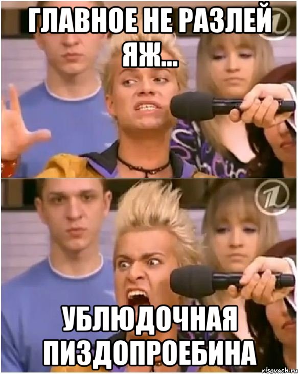 главное не разлей яж... ублюдочная пиздопроебина