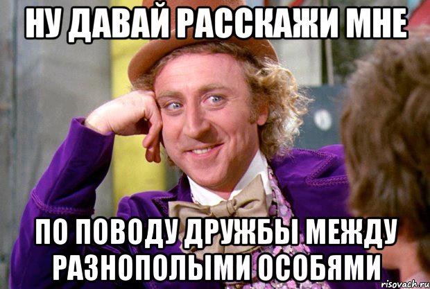 ну давай расскажи мне по поводу дружбы между разнополыми особями, Мем Ну давай расскажи (Вилли Вонка)