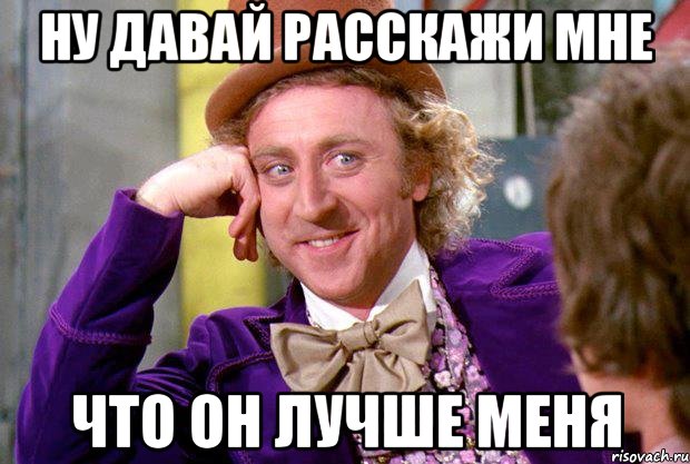 ну давай расскажи мне что он лучше меня, Мем Ну давай расскажи (Вилли Вонка)