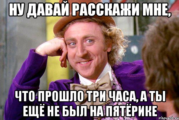 ну давай расскажи мне, что прошло три часа, а ты ещё не был на пятёрике, Мем Ну давай расскажи (Вилли Вонка)