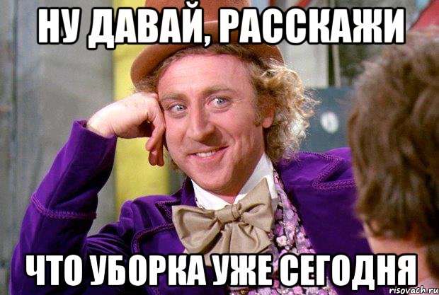 ну давай, расскажи что уборка уже сегодня, Мем Ну давай расскажи (Вилли Вонка)