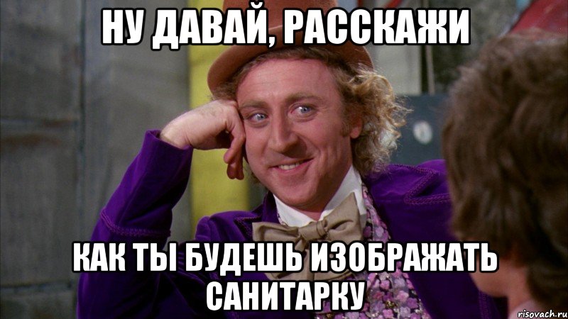 ну давай, расскажи как ты будешь изображать санитарку, Мем Ну давай расскажи (Вилли Вонка)