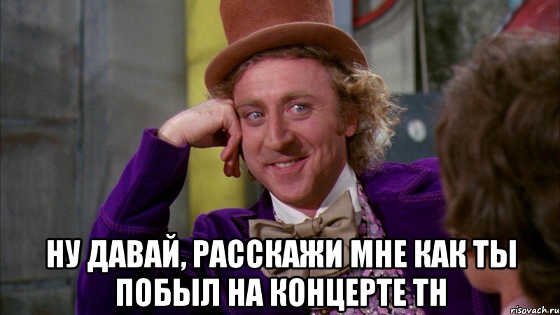  ну давай, расскажи мне как ты побыл на концерте тн, Мем Ну давай расскажи (Вилли Вонка)