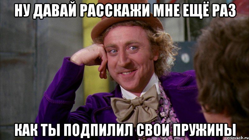 ну давай расскажи мне ещё раз как ты подпилил свои пружины, Мем Ну давай расскажи (Вилли Вонка)