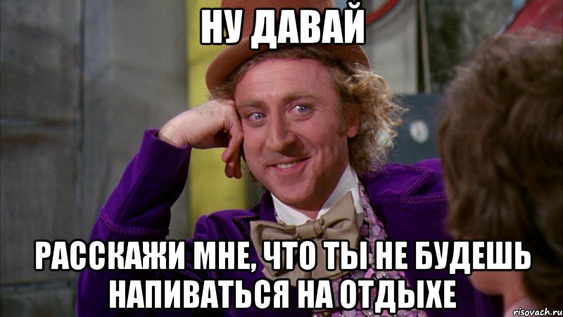 ну давай расскажи мне, что ты не будешь напиваться на отдыхе, Мем Ну давай расскажи (Вилли Вонка)