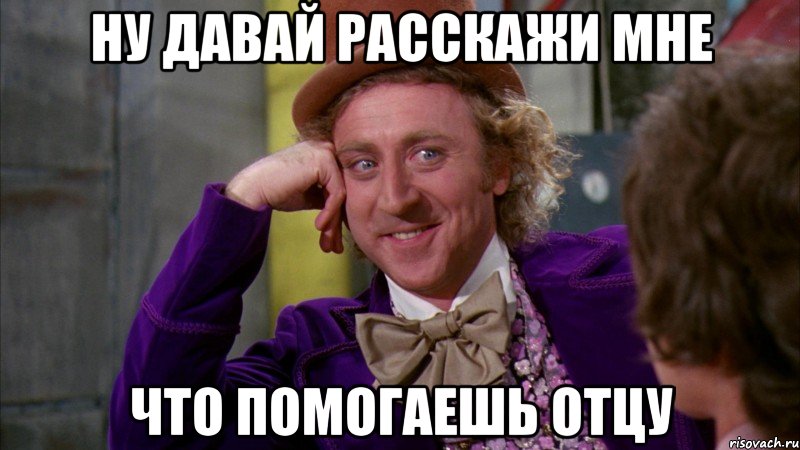 ну давай расскажи мне что помогаешь отцу, Мем Ну давай расскажи (Вилли Вонка)