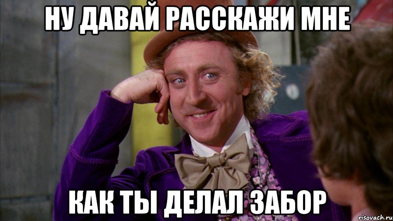 ну давай расскажи мне как ты делал забор, Мем Ну давай расскажи (Вилли Вонка)