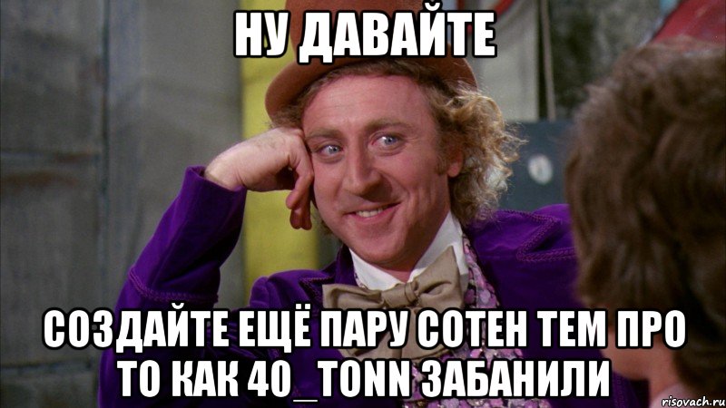 ну давайте создайте ещё пару сотен тем про то как 40_tonn забанили, Мем Ну давай расскажи (Вилли Вонка)