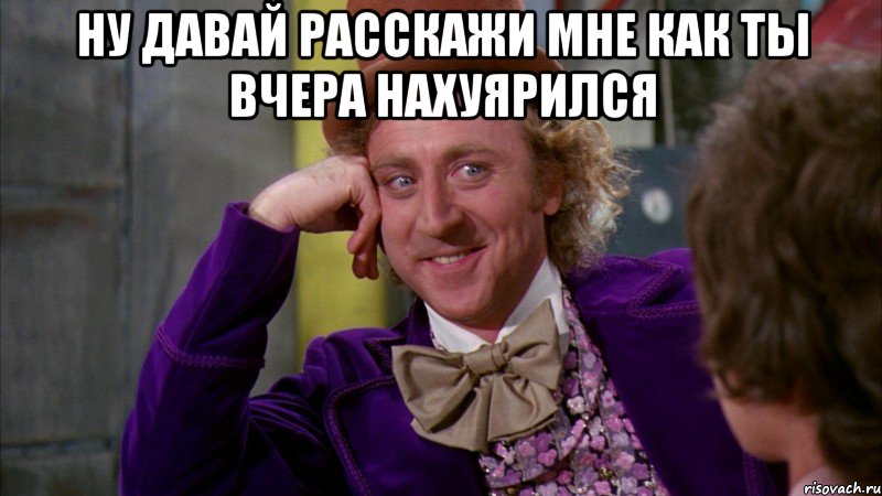 ну давай расскажи мне как ты вчера нахуярился , Мем Ну давай расскажи (Вилли Вонка)