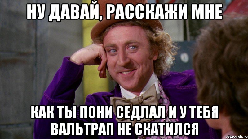 ну давай, расскажи мне как ты пони седлал и у тебя вальтрап не скатился, Мем Ну давай расскажи (Вилли Вонка)