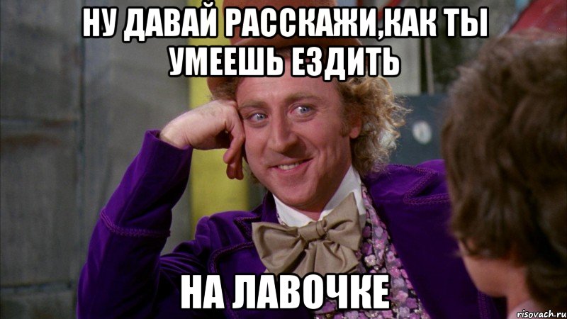 ну давай расскажи,как ты умеешь ездить на лавочке, Мем Ну давай расскажи (Вилли Вонка)