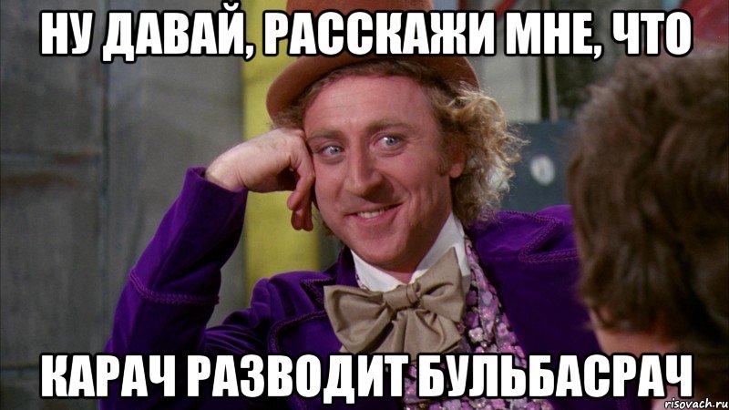 ну давай, расскажи мне, что карач разводит бульбасрач, Мем Ну давай расскажи (Вилли Вонка)