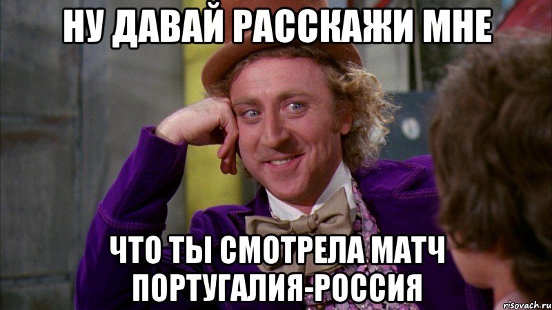 ну давай расскажи мне что ты смотрела матч португалия-россия, Мем Ну давай расскажи (Вилли Вонка)