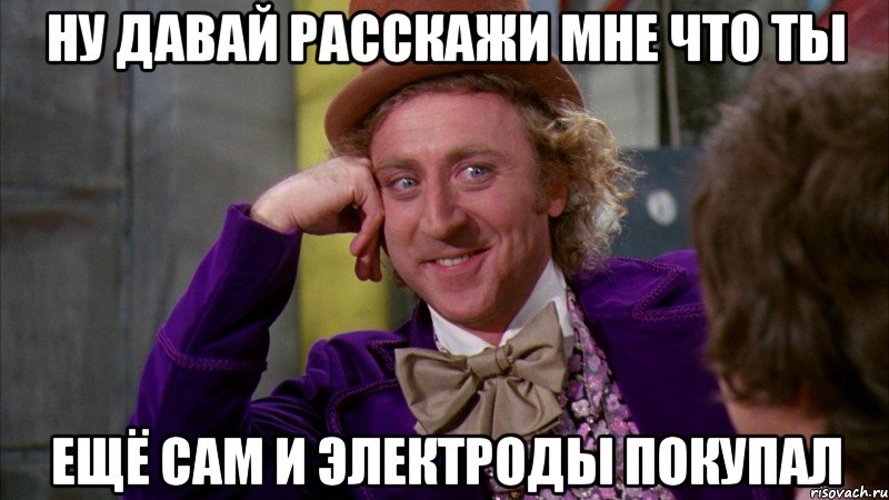 ну давай расскажи мне что ты ещё сам и электроды покупал, Мем Ну давай расскажи (Вилли Вонка)