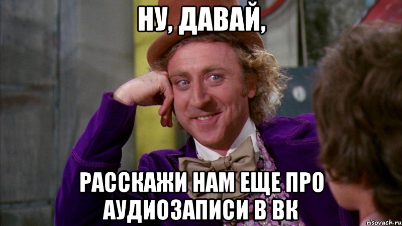 ну, давай, расскажи нам еще про аудиозаписи в вк, Мем Ну давай расскажи (Вилли Вонка)