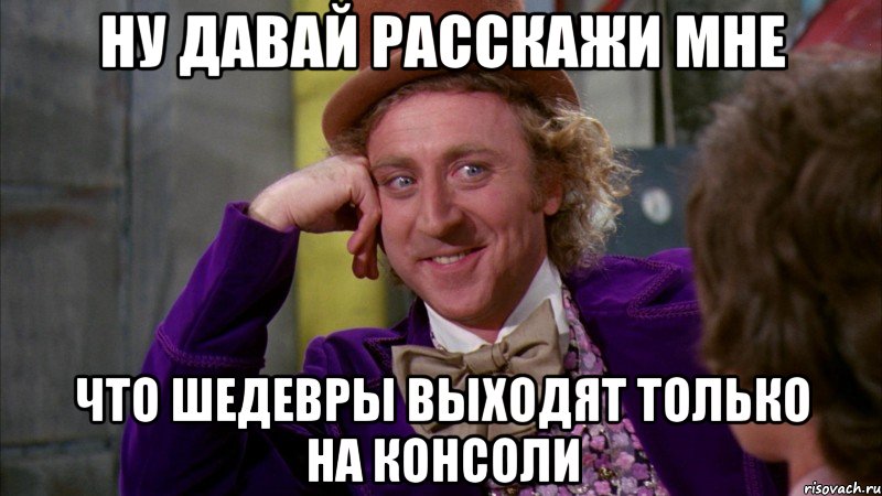 ну давай расскажи мне что шедевры выходят только на консоли, Мем Ну давай расскажи (Вилли Вонка)