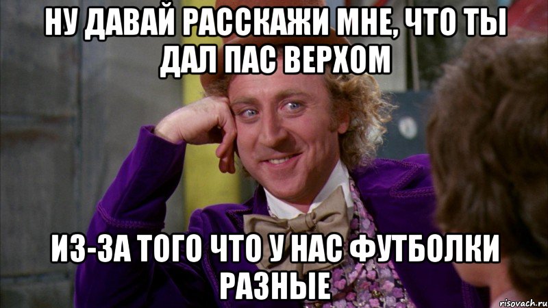 ну давай расскажи мне, что ты дал пас верхом из-за того что у нас футболки разные, Мем Ну давай расскажи (Вилли Вонка)